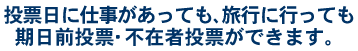 投票日に仕事があっても、旅行に行っても期日前投票・不在者投票ができます。