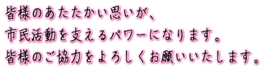 皆様のあたたかい思いが、市民活動を支えるパワーになります。皆様のご協力をよろしくお願いいたします。